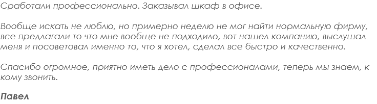 Сработали профессионально. Заказывал шкаф в офисе. Вообще искать не люблю, но примерно неделю не мог найти нормальную фирму, все предлагали то что мне вообще не подходило, вот нашел компанию, выслушал меня и посоветовал именно то, что я хотел, сделал все быстро и качественно. Спасибо огромное, приятно иметь дело с профессионалами, теперь мы знаем, к кому звонить. Павел