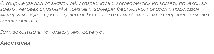 О фирме узнала от знакомой, созвонилась и договорилась на замер, приехал во время, человек опрятный и приятный, замерял бесплатно, показал и подсказал материал, видно сразу - давно работает, заказала больше из-за сервиса, человек очень приятный. Если заказывать, то только у них, советую. Анастасия