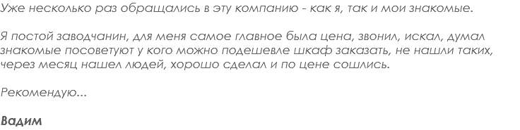 Уже несколько раз обращались в эту компанию - как я, так и мои знакомые. Я постой заводчанин, для меня самое главное была цена, звонил, искал, думал знакомые посоветуют у кого можно подешевле шкаф заказать, не нашли таких, через месяц нашел людей, хорошо сделал и по цене сошлись. Рекомендую... Вадим