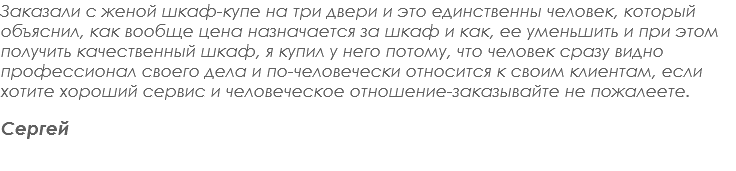 Заказали с женой шкаф-купе на три двери и это единственны человек, который объяснил, как вообще цена назначается за шкаф и как, ее уменьшить и при этом получить качественный шкаф, я купил у него потому, что человек сразу видно профессионал своего дела и по-человечески относится к своим клиентам, если хотите хороший сервис и человеческое отношение-заказывайте не пожалеете. Сергей